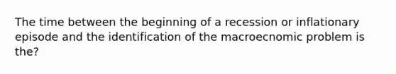 The time between the beginning of a recession or inflationary episode and the identification of the macroecnomic problem is the?