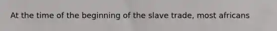 At the time of the beginning of the slave trade, most africans