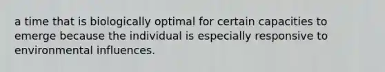 a time that is biologically optimal for certain capacities to emerge because the individual is especially responsive to environmental influences.