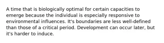 A time that is biologically optimal for certain capacities to emerge because the individual is especially responsive to environmental influences. It's boundaries are less well-defined than those of a critical period. Development can occur later, but it's harder to induce.