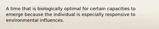 A time that is biologically optimal for certain capacities to emerge because the individual is especially responsive to environmental influences.