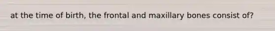 at the time of birth, the frontal and maxillary bones consist of?