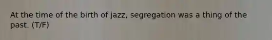 At the time of the birth of jazz, segregation was a thing of the past. (T/F)