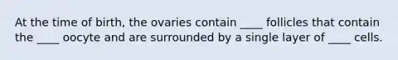 At the time of birth, the ovaries contain ____ follicles that contain the ____ oocyte and are surrounded by a single layer of ____ cells.