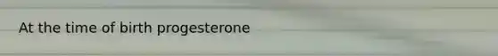 At the time of birth progesterone