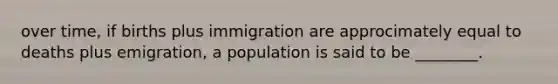 over time, if births plus immigration are approcimately equal to deaths plus emigration, a population is said to be ________.