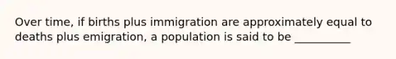 Over time, if births plus immigration are approximately equal to deaths plus emigration, a population is said to be __________