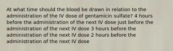 At what time should the blood be drawn in relation to the administration of the IV dose of gentamicin sulfate? 4 hours before the administration of the next IV dose just before the administration of the next IV dose 3 hours before the administration of the next IV dose 2 hours before the administration of the next IV dose