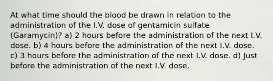 At what time should the blood be drawn in relation to the administration of the I.V. dose of gentamicin sulfate (Garamycin)? a) 2 hours before the administration of the next I.V. dose. b) 4 hours before the administration of the next I.V. dose. c) 3 hours before the administration of the next I.V. dose. d) Just before the administration of the next I.V. dose.