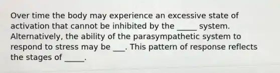 Over time the body may experience an excessive state of activation that cannot be inhibited by the _____ system. Alternatively, the ability of the parasympathetic system to respond to stress may be ___. This pattern of response reflects the stages of _____.