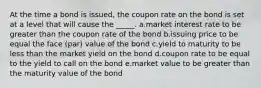 At the time a bond is issued, the coupon rate on the bond is set at a level that will cause the _____. a.market interest rate to be greater than the coupon rate of the bond b.issuing price to be equal the face (par) value of the bond c.yield to maturity to be less than the market yield on the bond d.coupon rate to be equal to the yield to call on the bond e.market value to be greater than the maturity value of the bond