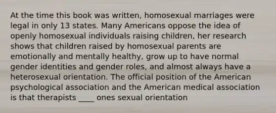 At the time this book was written, homosexual marriages were legal in only 13 states. Many Americans oppose the idea of openly homosexual individuals raising children, her research shows that children raised by homosexual parents are emotionally and mentally healthy, grow up to have normal gender identities and gender roles, and almost always have a heterosexual orientation. The official position of the American psychological association and the American medical association is that therapists ____ ones sexual orientation