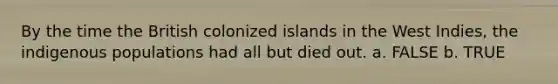 By the time the British colonized islands in the West Indies, the indigenous populations had all but died out. a. FALSE b. TRUE