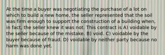 At the time a buyer was negotiating the purchase of a lot on which to build a new home, the seller represented that the soil was firm enough to support the construction of a building when, in fact, the seller knew it was not. This contract is A) voidable by the seller because of the mistake. B) void. C) voidable by the buyer because of fraud. D) voidable by neither party because no harm was done yet.