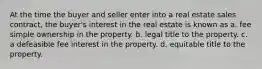 At the time the buyer and seller enter into a real estate sales contract, the buyer's interest in the real estate is known as a. fee simple ownership in the property. b. legal title to the property. c. a defeasible fee interest in the property. d. equitable title to the property.