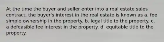 At the time the buyer and seller enter into a real estate sales contract, the buyer's interest in the real estate is known as a. fee simple ownership in the property. b. legal title to the property. c. a defeasible fee interest in the property. d. equitable title to the property.