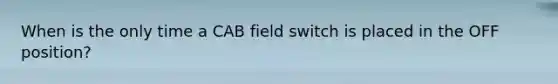 When is the only time a CAB field switch is placed in the OFF position?