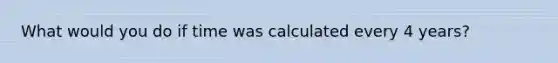 What would you do if time was calculated every 4 years?