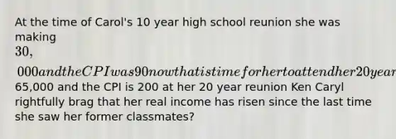 At the time of Carol's 10 year high school reunion she was making 30,000 and the CPI was 90 now that is time for her to attend her 20 year reunion Carol's income has risen65,000 and the CPI is 200 at her 20 year reunion Ken Caryl rightfully brag that her real income has risen since the last time she saw her former classmates?