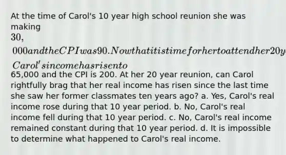 At the time of Carol's 10 year high school reunion she was making 30,000 and the CPI was 90. Now that it is time for her to attend her 20 year high school reunion, Carol's income has risen to65,000 and the CPI is 200. At her 20 year reunion, can Carol rightfully brag that her real income has risen since the last time she saw her former classmates ten years ago? a. Yes, Carol's real income rose during that 10 year period. b. No, Carol's real income fell during that 10 year period. c. No, Carol's real income remained constant during that 10 year period. d. It is impossible to determine what happened to Carol's real income.