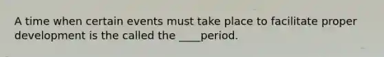 A time when certain events must take place to facilitate proper development is the called the ____period.