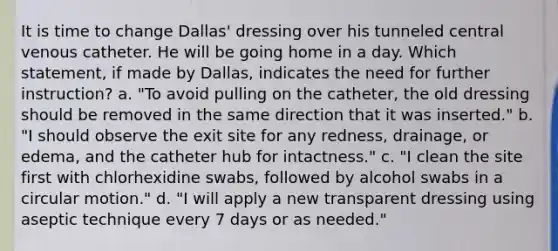 It is time to change Dallas' dressing over his tunneled central venous catheter. He will be going home in a day. Which statement, if made by Dallas, indicates the need for further instruction? a. "To avoid pulling on the catheter, the old dressing should be removed in the same direction that it was inserted." b. "I should observe the exit site for any redness, drainage, or edema, and the catheter hub for intactness." c. "I clean the site first with chlorhexidine swabs, followed by alcohol swabs in a circular motion." d. "I will apply a new transparent dressing using aseptic technique every 7 days or as needed."