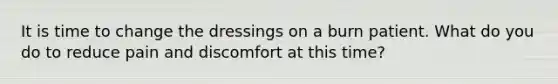 It is time to change the dressings on a burn patient. What do you do to reduce pain and discomfort at this time?