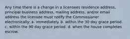 Any time there is a change in a licensees residence address, principal business address, mailing address, and/or email address the licensee must notify the Commissioner electronically: a. immediately. b. within the 30 day grace period. c. within the 90 day grace period. d. when the house completes escrow.