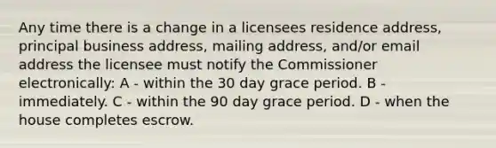 Any time there is a change in a licensees residence address, principal business address, mailing address, and/or email address the licensee must notify the Commissioner electronically: A - within the 30 day grace period. B - immediately. C - within the 90 day grace period. D - when the house completes escrow.