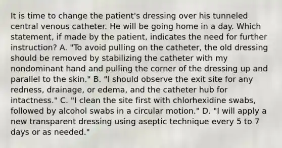 It is time to change the patient's dressing over his tunneled central venous catheter. He will be going home in a day. Which statement, if made by the patient, indicates the need for further instruction? A. "To avoid pulling on the catheter, the old dressing should be removed by stabilizing the catheter with my nondominant hand and pulling the corner of the dressing up and parallel to the skin." B. "I should observe the exit site for any redness, drainage, or edema, and the catheter hub for intactness." C. "I clean the site first with chlorhexidine swabs, followed by alcohol swabs in a circular motion." D. "I will apply a new transparent dressing using aseptic technique every 5 to 7 days or as needed."