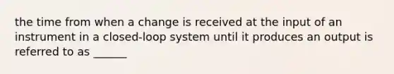 the time from when a change is received at the input of an instrument in a closed-loop system until it produces an output is referred to as ______