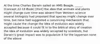 At the time Charles Darwin sailed on HMS Beagle, _____. (Concept 22.1E-Book) [Hint] the idea that animals and plants might change over time was absent from Western science several biologists had proposed that species might change over time, but none had suggested a convincing mechanism that might cause the change the idea of evolution was widely accepted because it could fit in to the biblical story of creation the idea of evolution was widely accepted by scientists, but Darwin's great impact was to popularize it for the layperson none of the above