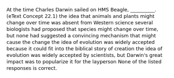 At the time Charles Darwin sailed on HMS Beagle, __________. (eText Concept 22.1) the idea that animals and plants might change over time was absent from Western science several biologists had proposed that species might change over time, but none had suggested a convincing mechanism that might cause the change the idea of evolution was widely accepted because it could fit into the biblical story of creation the idea of evolution was widely accepted by scientists, but Darwin's great impact was to popularize it for the layperson None of the listed responses is correct.