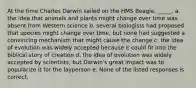 At the time Charles Darwin sailed on the HMS Beagle, _____. a. the idea that animals and plants might change over time was absent from Western science b. several biologists had proposed that species might change over time, but none had suggested a convincing mechanism that might cause the change c. the idea of evolution was widely accepted because it could fit into the biblical story of creation d. the idea of evolution was widely accepted by scientists, but Darwin's great impact was to popularize it for the layperson e. None of the listed responses is correct.