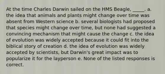 At the time Charles Darwin sailed on the HMS Beagle, _____. a. the idea that animals and plants might change over time was absent from Western science b. several biologists had proposed that species might change over time, but none had suggested a convincing mechanism that might cause the change c. the idea of evolution was widely accepted because it could fit into the biblical story of creation d. the idea of evolution was widely accepted by scientists, but Darwin's great impact was to popularize it for the layperson e. None of the listed responses is correct.