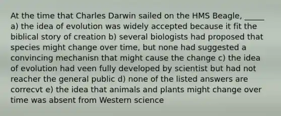 At the time that Charles Darwin sailed on the HMS Beagle, _____ a) the idea of evolution was widely accepted because it fit the biblical story of creation b) several biologists had proposed that species might change over time, but none had suggested a convincing mechanisn that might cause the change c) the idea of evolution had veen fully developed by scientist but had not reacher the general public d) none of the listed answers are correcvt e) the idea that animals and plants might change over time was absent from Western science