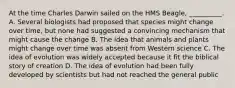 At the time Charles Darwin sailed on the HMS Beagle, __________. A. Several biologists had proposed that species might change over time, but none had suggested a convincing mechanism that might cause the change B. The idea that animals and plants might change over time was absent from Western science C. The idea of evolution was widely accepted because it fit the biblical story of creation D. The idea of evolution had been fully developed by scientists but had not reached the general public