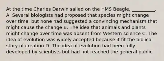 At the time Charles Darwin sailed on the HMS Beagle, __________. A. Several biologists had proposed that species might change over time, but none had suggested a convincing mechanism that might cause the change B. The idea that animals and plants might change over time was absent from Western science C. The idea of evolution was widely accepted because it fit the biblical story of creation D. The idea of evolution had been fully developed by scientists but had not reached the general public