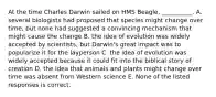 At the time Charles Darwin sailed on HMS Beagle, __________. A. several biologists had proposed that species might change over time, but none had suggested a convincing mechanism that might cause the change B. the idea of evolution was widely accepted by scientists, but Darwin's great impact was to popularize it for the layperson C. the idea of evolution was widely accepted because it could fit into the biblical story of creation D. the idea that animals and plants might change over time was absent from Western science E. None of the listed responses is correct.