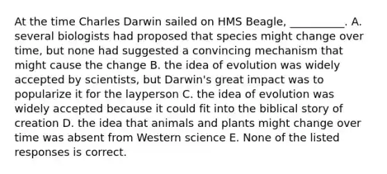 At the time Charles Darwin sailed on HMS Beagle, __________. A. several biologists had proposed that species might change over time, but none had suggested a convincing mechanism that might cause the change B. the idea of evolution was widely accepted by scientists, but Darwin's great impact was to popularize it for the layperson C. the idea of evolution was widely accepted because it could fit into the biblical story of creation D. the idea that animals and plants might change over time was absent from Western science E. None of the listed responses is correct.