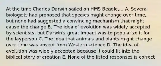 At the time Charles Darwin sailed on HMS Beagle,... A. Several biologists had proposed that species might change over time, but none had suggested a convincing mechanism that might cause the change B. The idea of evolution was widely accepted by scientists, but Darwin's great impact was to popularize it for the layperson C. The idea that animals and plants might change over time was absent from Western science D. The idea of evolution was widely accepted because it could fit into the biblical story of creation E. None of the listed responses is correct