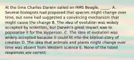 At the time Charles Darwin sailed on HMS Beagle, _____. A. Several biologists had proposed that species might change over time, but none had suggested a convincing mechanism that might cause the change B. The idea of evolution was widely accepted by scientists, but Darwin's great impact was to popularize it for the layperson. C. The idea of evolution was widely accepted because it could fit into the biblical story of creation D. The idea that animals and plants might change over time was absent from Western science E. None of the listed responses are correct.