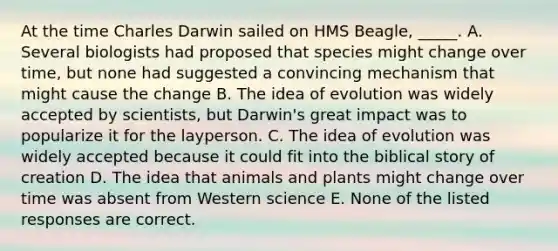 At the time Charles Darwin sailed on HMS Beagle, _____. A. Several biologists had proposed that species might change over time, but none had suggested a convincing mechanism that might cause the change B. The idea of evolution was widely accepted by scientists, but Darwin's great impact was to popularize it for the layperson. C. The idea of evolution was widely accepted because it could fit into the biblical story of creation D. The idea that animals and plants might change over time was absent from Western science E. None of the listed responses are correct.