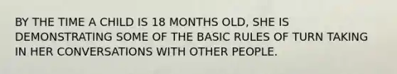 BY THE TIME A CHILD IS 18 MONTHS OLD, SHE IS DEMONSTRATING SOME OF THE BASIC RULES OF TURN TAKING IN HER CONVERSATIONS WITH OTHER PEOPLE.