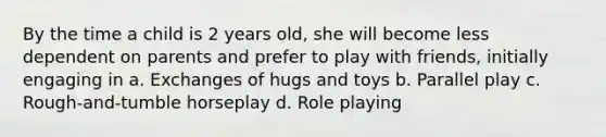 By the time a child is 2 years old, she will become less dependent on parents and prefer to play with friends, initially engaging in a. Exchanges of hugs and toys b. Parallel play c. Rough-and-tumble horseplay d. Role playing