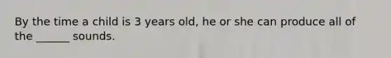 By the time a child is 3 years old, he or she can produce all of the ______ sounds.