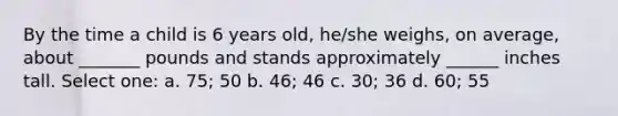 By the time a child is 6 years old, he/she weighs, on average, about _______ pounds and stands approximately ______ inches tall. Select one: a. 75; 50 b. 46; 46 c. 30; 36 d. 60; 55