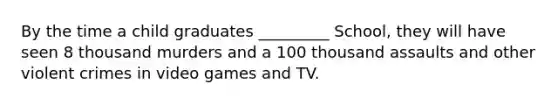 By the time a child graduates _________ School, they will have seen 8 thousand murders and a 100 thousand assaults and other violent crimes in video games and TV.