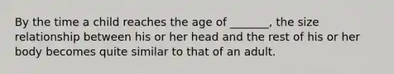 By the time a child reaches the age of _______, the size relationship between his or her head and the rest of his or her body becomes quite similar to that of an adult.