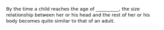 By the time a child reaches the age of __________, the size relationship between her or his head and the rest of her or his body becomes quite similar to that of an adult.